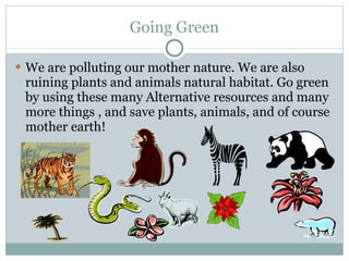 Going Green We are polluting our mother nature. We are also ruining plants and animals natural habitat. Go green by using these many Alternative resources and many more things , and save plants, animals, and of course mother earth! 