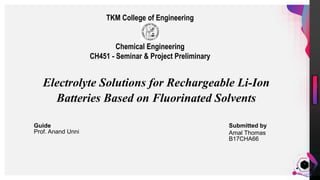 JensMartensson
1
Electrolyte Solutions for Rechargeable Li-Ion
Batteries Based on Fluorinated Solvents
Submitted by
Amal Thomas
B17CHA66
Guide
Prof. Anand Unni
TKM College of Engineering
Chemical Engineering
CH451 - Seminar & Project Preliminary
 