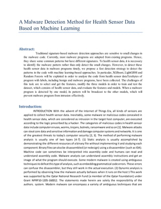 A Malware Detection Method for Health Sensor Data
Based on Machine Learning
Abstract:
Traditional signature-based malware detection approaches are sensitive to small changes in
the malware code. Currently, most malware programs are adapted from existing programs. Hence,
they share some common patterns but have different signatures. To health sensor data, it is necessary
to identify the malware pattern rather than only detect the small changes. However, to detect these
health sensor data in malware programs timely, we propose a fast detection strategy to detect the
patterns in the code with machine learning-based approaches. In particular, XGBoost, LightGBM and
Random Forests will be exploited in order to analyze the code from health sensor dataTerabytes of
program with labels, including benign and malware programs, have been collected. The challenges of
this task are to select and get the features, modify the three models in order to train and test the
dataset, which consists of health sensor data, and evaluate the features and models. When a malware
program is detected by one model, its pattern will be broadcast to the other models, which will
prevent malware program from intrusion effectively.
Introduction:
INTRODUCTION With the advent of the Internet of Things Era, all kinds of sensors are
applied to collect health sensor data. Inevitably, some malware or malicious codes concealed in
health sensor data, which are considered as intrusion in the target host computer, are executed
according to the logic prescribed by a hacker. The categories of malicious codes in health sensor
data include computerviruses,worms,trojans,botnets,ransomware andsoon[1]. Malware attacks
can steal core data andsensitive informationanddamage computersystemsandnetworks.It is one
of the greatest threats to today's computer security [2, 3]. The method of performing malware
analysis is usually one of two types [4-7]. (1) Static analysis is usually accomplished by
demonstrating the different resources of a binary file without implementing it and studying each
component.Binaryfilescanalsobe disassembled (or redesign) using a disassembler (such as IDA).
Machine code can sometimes be interpreted into assembly code and humans can read and
understand assembly code. Malware analysts can understand assembly instructions and get an
image of what the program should execute. Some modern malware is created using ambiguous
techniquestodefeatthistype of analysis,suchasembeddinggrammatical code errors.These errors
can confuse the disassembler, but they still work in the actual execution. (2) Dynamic analysis is
performed by observing how the malware actually behaves when it runs on the host 1 This work
was supported by the Qatar National Research Fund (a member of the Qatar Foundation) under
Grant NPRP10-1205-160012. The statements made herein are solely the responsibility of the
authors. system. Modern malware can encompass a variety of ambiguous techniques that are
 