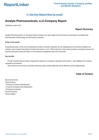 Find Industry reports, Company profiles
ReportLinker                                                                      and Market Statistics



                                          >> Get this Report Now by email!

Amalyte Pharmaceuticals, LLC-Company Report
Published on April 2010

                                                                                                            Report Summary

Amalyte Pharmaceuticals, LLC-Company Report provides up to date insight into the structure and operations of privately-held
pharmaceutical, biotechnology and biomedical companies.


Scope of the reports


Accessing accurate, current and comprehensive content on private companies can be challenging and Life Science Analytics has
created a suite of reports that deliver the latest information on over 1,000 private firms. Each report provides a corporate overview and
business description along with detail on the company's management team and its products. .


Key benefits


   * Private Company Reports deliver independent insight into a company's operations and products - vital intelligence for investors,
competitors and partners.
   * Save both time and money by instantly accessing private company data that can be difficult to source independently.




                                                                                                             Table of Content

Business Summary
Product Glance
--Products by Phase of Development
--Products by Disease Hub Classification
--Products by Indication
Product Summary
Product Details




Amalyte Pharmaceuticals, LLC-Company Report                                                                                     Page 1/3
 