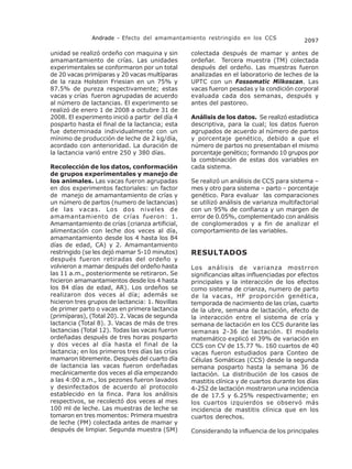 Andrade - Efecto del amamantamiento restringido en los CCS                2097

unidad se realizó ordeño con maquina y sin       colectada después de mamar y antes de
amamantamiento de crías. Las unidades            ordeñar. Tercera muestra (TM) colectada
experimentales se conformaron por un total       después del ordeño. Las muestras fueron
de 20 vacas primíparas y 20 vacas multíparas     analizadas en el laboratorio de leches de la
de la raza Holstein Friesian en un 75% y         UPTC con un Fossomatic Milkoscan. Las
87.5% de pureza respectivamente; estas           vacas fueron pesadas y la condición corporal
vacas y crías fueron agrupadas de acuerdo        evaluada cada dos semanas, después y
al número de lactancias. El experimento se       antes del pastoreo.
realizó de enero 1 de 2008 a octubre 31 de
2008. El experimento inició a partir del día 4   Análisis de los datos. Se realizó estadística
posparto hasta el final de la lactancia; esta    descriptiva, para la cual; los datos fueron
fue determinada individualmente con un           agrupados de acuerdo al número de partos
mínimo de producción de leche de 2 kg/día,       y porcentaje genético, debido a que el
acordado con anterioridad. La duración de        número de partos no presentaban el mismo
la lactancia varió entre 250 y 380 días.         porcentaje genético; formando 10 grupos por
                                                 la combinación de estas dos variables en
Recolección de los datos, conformación           cada sistema.
de grupos experimentales y manejo de
los animales. Las vacas fueron agrupadas         Se realizó un análisis de CCS para sistema –
en dos experimentos factoriales: un factor       mes y otro para sistema – parto – porcentaje
de manejo de amamantamiento de crías y           genético. Para evaluar las comparaciones
un número de partos (numero de lactancias)       se utilizó análisis de varianza multifactorial
de las vacas. Los dos niveles de                 con un 95% de confianza y un margen de
amamantamiento de crías fueron: 1.               error de 0.05%, complementado con análisis
Amamantamiento de crías (crianza artificial,     de conglomerados y a fin de analizar el
alimentación con leche dos veces al día,         comportamiento de las variables.
amamantamiento desde los 4 hasta los 84
días de edad, CA) y 2. Amamantamiento
restringido (se les dejó mamar 5-10 minutos)     RESULTADOS
después fueron retiradas del ordeño y
volvieron a mamar después del ordeño hasta       Los análisis de varianza mostrron
las 11 a.m., posteriormente se retiraron. Se     significancias altas influenciadas por efectos
hicieron amamantamientos desde los 4 hasta       principales y la interacción de los efectos
los 84 días de edad, AR). Los ordeños se         como sistema de crianza, numero de parto
realizaron dos veces al día; además se           de la vacas, HF proporción genética,
hicieron tres grupos de lactancia: 1. Novillas   temporada de nacimiento de las crías, cuarto
de primer parto o vacas en primera lactancia     de la ubre, semana de lactación, efecto de
(primíparas), (Total 20). 2. Vacas de segunda    la interacción entre el sistema de cría y
lactancia (Total 8). 3. Vacas de más de tres     semana de lactación en los CCS durante las
lactancias (Total 12). Todas las vacas fueron    semanas 2-36 de lactación. El modelo
ordeñadas después de tres horas posparto         matemático explicó el 39% de variación en
y dos veces al día hasta el final de la          CCS con CV de 15.77 %. 160 cuartos de 40
lactancia; en los primeros tres días las crías   vacas fueron estudiados para Conteo de
mamaron libremente. Después del cuarto día       Células Somáticas (CCS) desde la segunda
de lactancia las vacas fueron ordeñadas          semana posparto hasta la semana 36 de
mecánicamente dos veces al día empezando         lactación. La distribución de los casos de
a las 4:00 a.m., los pezones fueron lavados      mastitis clínica y de cuartos durante los días
y desinfectados de acuerdo al protocolo          4-252 de lactación mostraron una incidencia
establecido en la finca. Para los análisis       de de 17.5 y 6.25% respectivamente; en
respectivos, se recolectó dos veces al mes       los cuartos izquierdos se observó más
100 ml de leche. Las muestras de leche se        incidencia de mastitis clínica que en los
tomaron en tres momentos: Primera muestra        cuartos derechos.
de leche (PM) colectada antes de mamar y
después de limpiar. Segunda muestra (SM)         Considerando la influencia de los principales
 