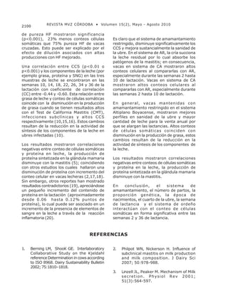 REVISTA MVZ CÓRDOBA • Volumen 15(2), Mayo - Agosto 2010
2100

de pureza HF mostraron significancia
(p<0.001), 23% menos conteos células              Es claro que el sistema de amamantamiento
somáticas que 75% pureza HF de vacas              restringido, disminuye significativamente los
cruzadas. Esto puede ser explicado por el         CCS y mejora sustancialmente la sanidad de
efecto de dilución asociados con altas            la ubre. En el sistema de AR, la cría succiona
producciones con HF mejorado.                     la leche residual por lo cual absorbe los
                                                  patógenos de la mastitis; en consecuencia,
Una correlación entre CCS (p<0.01 o               vacas en sistema de CA mostraron altos
p<0.001) y los componentes de la leche (por       conteos celulares al compararlas con AR,
ejemplo grasa, proteína y SNG) en las tres        especialmente durante las semanas 2 hasta
muestras de leche se encontraron en las           10 de lactación. Vacas en sistema de CA
semanas 10, 14, 18, 22, 26, 34 y 36 de la         mostraron altos conteos celulares al
lactación con coeficiente de correlación          compararlas con AR, especialmente durante
(CC) entre -0.44 y -0.60. Esta relación entre     las semanas 2 hasta 10 de lactación.
grasa de leche y conteo de células somáticas
coincide con la disminución en la producción      En general, vacas mantenidas con
de grasa cuando se tienen resultados altos        amamantamiento restringido en el sistema
con el Test de California Mastitis (CMT),         Altiplano Boyacense, mostraron mejores
infecciones subclínicas y altos CCS               perfiles en sanidad de la ubre y mayor
respectivamente (10,15,16). Estos cambios         cantidad de leche para la venta anual por
resultan de la reducción en la actividad de       que se alargan las lactancias. Altos conteos
síntesis de los componentes de la leche en        de células somáticas coinciden con
ubres infectadas (10).                            disminución en la producción de grasa, estos
                                                  cambios resultan de la reducción en la
Los resultados mostraron correlaciones            actividad de síntesis de los componentes de
negativas entre conteo de células somáticas       la leche.
y proteína en leche, la producción de
proteína sintetizada en la glándula mamaria       Los resultados mostraron correlaciones
disminuye con la mastitis (5); coincidiendo       negativas entre conteos de células somáticas
con otros estudios los cuales hallaron una        y proteína en la leche, la producción de
disminución de proteína con incremento del        proteína sintetizada en la glándula mamaria
conteo celular en vacas lecheras (2,17,18).       disminuye con la mastitis.
Sin embargo, otros reportes han mostrado
resultados contradictorios (19), apreciándose     En    conclusión,      el     sistema     de
un pequeño incremento del contenido de            amamantamiento, el número de partos, la
proteína en la lactación (aproximadamente         proporción genética, la época de
desde 0.06 hasta 0.12% puntos de                  nacimientos, el cuarto de la ubre, la semana
proteína), lo cual puede ser asociado en un       de lactancia y el sistema de ordeño
incremento de la presencia de elementos de        interactúan con el conteo de células
sangre en la leche a través de la reacción        somáticas en forma significativa entre las
inflamatoria (20).                                semanas 2 y 36 de lactancia.



                                      REFERENCIAS


1.   Berning LM, ShooK GE. Interlaboratory        2.   Philpot WN, Nickerson H. Influence of
     Collaborative Study on the Kjeldahl               subclinical mastitis on milk production
     reference Determination in cows according         and milk composition. J Dairy Sci
     to ISO 8968. Dairy Sustainability Bulletin        2007; 50:978-988.
     2002; 75:1810–1818.
                                                  3.   Linzell JL, Peaker M. Mechanism of Milk
                                                       secretion. Physiol Rev 2001;
                                                       51(3):564-597.
 