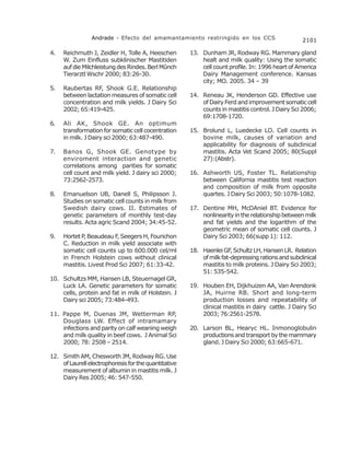 Andrade - Efecto del amamantamiento restringido en los CCS                        2101

4.   Reichmuth J, Zeidler H, Tolle A, Heeschen        13. Dunham JR, Rodway RG. Mammary gland
     W. Zum Einfluss subklinischer Mastitiden             healt and milk quality: Using the somatic
     auf die Milchleistung des Rindes. Berl Mûnch         cell count profile. In: 1996 heart of America
     Tierarztl Wschr 2000; 83:26-30.                      Dairy Management conference. Kansas
                                                          city; MO. 2005. 34 – 39
5.   Raubertas RF, Shook G.E. Relationship
     between lactation measures of somatic cell       14. Reneau JK, Henderson GD. Effective use
     concentration and milk yields. J Dairy Sci           of Dairy Ferd and improvement somatic cell
     2002; 65:419-425.                                    counts in mastitis control. J Dairy Sci 2006;
                                                          69:1708-1720.
6.   Ali AK, Shook GE. An optimum
     transformation for somatic cell cocentration     15. Brolund L, Luedecke LO. Cell counts in
     in milk. J Dairy sci 2000; 63:487-490.               bovine milk, causes of variation and
                                                          applicability for diagnosis of subclinical
7.   Banos G, Shook GE. Genotype by                       mastitis. Acta Vet Scand 2005; 80(Suppl
     enviroment interaction and genetic                   27):(Abstr).
     correlations among parities for somatic
     cell count and milk yield. J dairy sci 2000;     16. Ashworth US, Foster TL. Relationship
     73:2562-2573.                                        between California mastitis test reaction
                                                          and composition of milk from opposite
8.   Emanuelson UB, Danell S, Philipsson J.               quartes. J Dairy Sci 2003; 50:1078-1082.
     Studies on somatic cell counts in milk from
     Swedish dairy cows. II. Estimates of             17. Dentine MH, McDAniel BT. Evidence for
     genetic parameters of monthly test-day               nonlinearity in the relationship between milk
     results. Acta agric Scand 2004; 34:45-52.            and fat yields and the logarithm of the
                                                          geometric mean of somatic cell counts. J
9.   Hortet P, Beaudeau F, Seegers H, Fourichon           Dairy Sci 2003; 66(supp 1): 112.
     C. Reduction in milk yield associate with
     somatic cell counts up to 600.000 cel/ml         18. Haenlei GF Schultz LH, Hansen LR. Relation
                                                                      ,
     in French Holstein cows without clinical             of milk fat-depressing rations and subclinical
     mastitis. Livest Prod Sci 2007; 61:33-42.            mastitis to milk proteins. J Dairy Sci 2003;
                                                          51: 535-542.
10. Schultzs MM, Hansen LB, Steuernagel GR,
    Luck LA. Genetic parameters for somatic           19. Houben EH, Dijkhuizen AA, Van Arendonk
    cells, protein and fat in milk of Holstein. J         JA, Huirne RB. Short and long-term
    Dairy sci 2005; 73:484-493.                           production losses and repeatability of
                                                          clinical mastitis in dairy cattle. J Dairy Sci
11. Pappe M, Duenas JM, Wetterman RP,                     2003; 76:2561-2578.
    Douglass LW. Effect of intramamary
    infections and parity on calf weaning weigh       20. Larson BL, Hearyc HL. Inmonoglobulin
    and milk quality in beef cows. J Animal Sci           productions and transport by the mammary
    2000; 78: 2508 – 2514.                                gland. J Dairy Sci 2000; 63:665-671.

12. Smith AM, Chesworth JM, Rodway RG. Use
    of Laurell electrophoresis for the quantitative
    measurement of albumin in mastitis milk. J
    Dairy Res 2005; 46: 547-550.
 