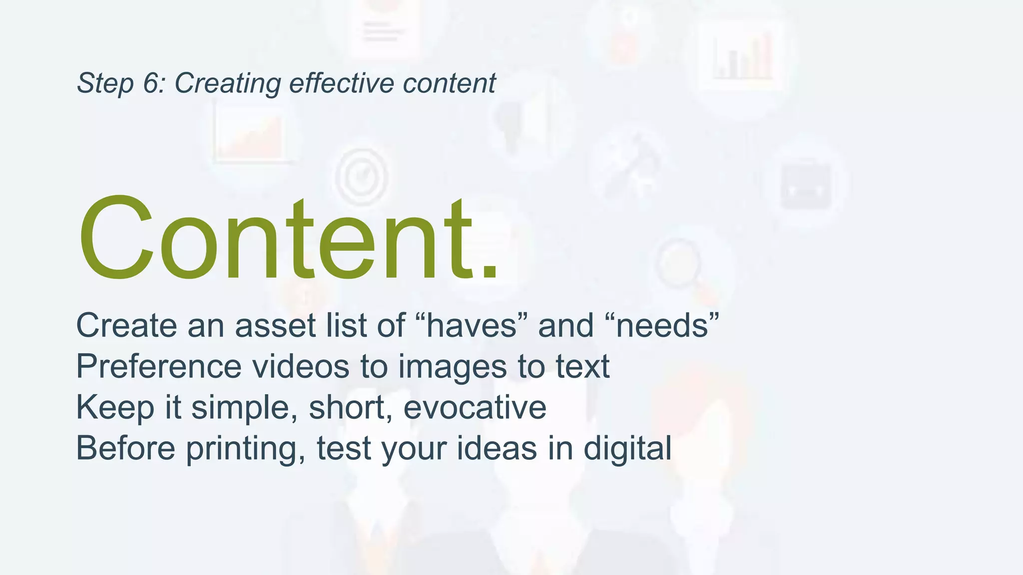 Content.
Create an asset list of “haves” and “needs”
Preference videos to images to text
Keep it simple, short, evocative
Before printing, test your ideas in digital
Step 6: Creating effective content
 