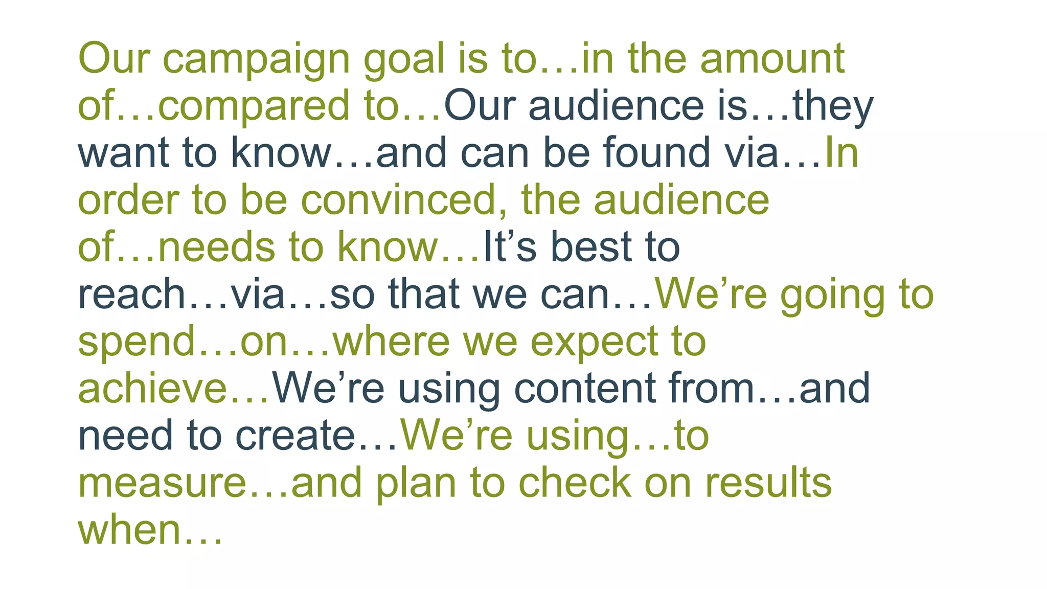 Our campaign goal is to…in the amount
of…compared to…Our audience is…they
want to know…and can be found via…In
order to be convinced, the audience
of…needs to know…It’s best to
reach…via…so that we can…We’re going to
spend…on…where we expect to
achieve…We’re using content from…and
need to create…We’re using…to
measure…and plan to check on results
when…
 