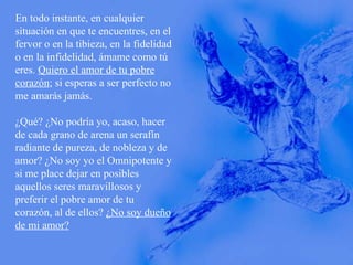 En todo instante, en cualquier situación en que te encuentres, en el fervor o en la tibieza, en la fidelidad o en la infidelidad, ámame como tú eres.  Quiero el amor de tu pobre corazón ; si esperas a ser perfecto no me amarás jamás. ¿Qué? ¿No podría yo, acaso, hacer de cada grano de arena un serafín radiante de pureza, de nobleza y de amor? ¿No soy yo el Omnipotente y si me place dejar en posibles aquellos seres maravillosos y preferir el pobre amor de tu corazón, al de ellos?  ¿No soy dueño de mi amor? 