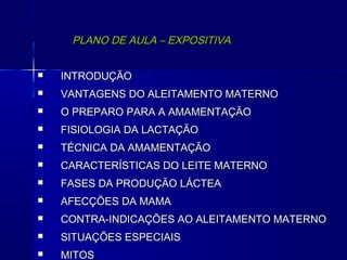 PLANO DE AULA – EXPOSITIVAPLANO DE AULA – EXPOSITIVA
 INTRODUÇÃOINTRODUÇÃO
 VANTAGENS DO ALEITAMENTO MATERNOVANTAGENS DO ALEITAMENTO MATERNO
 O PREPARO PARA A AMAMENTAÇÃOO PREPARO PARA A AMAMENTAÇÃO
 FISIOLOGIA DA LACTAÇÃOFISIOLOGIA DA LACTAÇÃO
 TÉCNICA DA AMAMENTAÇÃOTÉCNICA DA AMAMENTAÇÃO
 CARACTERÍSTICAS DO LEITE MATERNOCARACTERÍSTICAS DO LEITE MATERNO
 FASES DA PRODUÇÃO LÁCTEAFASES DA PRODUÇÃO LÁCTEA
 AFECÇÕES DA MAMAAFECÇÕES DA MAMA
 CONTRA-INDICAÇÕES AO ALEITAMENTO MATERNOCONTRA-INDICAÇÕES AO ALEITAMENTO MATERNO
 SITUAÇÕES ESPECIAISSITUAÇÕES ESPECIAIS
 MITOSMITOS
 