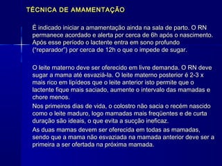 TÉCNICA DE AMAMENTAÇÃOTÉCNICA DE AMAMENTAÇÃO
É indicado iniciar a amamentação ainda na sala de parto. O RNÉ indicado iniciar a amamentação ainda na sala de parto. O RN
permanece acordado e alerta por cerca de 6h após o nascimento.permanece acordado e alerta por cerca de 6h após o nascimento.
Após esse período o lactente entra em sono profundoApós esse período o lactente entra em sono profundo
(“reparador”) por cerca de 12h o que o impede de sugar.(“reparador”) por cerca de 12h o que o impede de sugar.
O leite materno deve ser oferecido em livre demanda. O RN deveO leite materno deve ser oferecido em livre demanda. O RN deve
sugar a mama até esvaziá-la. O leite materno posterior é 2-3 xsugar a mama até esvaziá-la. O leite materno posterior é 2-3 x
mais rico em lipídeos que o leite anterior isto permite que omais rico em lipídeos que o leite anterior isto permite que o
lactente fique mais saciado, aumente o intervalo das mamadas elactente fique mais saciado, aumente o intervalo das mamadas e
chore menos.chore menos.
Nos primeiros dias de vida, o colostro não sacia o recém nascidoNos primeiros dias de vida, o colostro não sacia o recém nascido
como o leite maduro, logo mamadas mais freqüentes e de curtacomo o leite maduro, logo mamadas mais freqüentes e de curta
duração são ideais, o que evita a sucção ineficaz.duração são ideais, o que evita a sucção ineficaz.
As duas mamas devem ser oferecida em todas as mamadas,As duas mamas devem ser oferecida em todas as mamadas,
sendo que a mama não esvaziada na mamada anterior deve ser asendo que a mama não esvaziada na mamada anterior deve ser a
primeira a ser ofertada na próxima mamada.primeira a ser ofertada na próxima mamada.
 