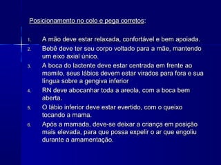Posicionamento no colo e pega corretosPosicionamento no colo e pega corretos::
1.1. A mão deve estar relaxada, confortável e bem apoiada.A mão deve estar relaxada, confortável e bem apoiada.
2.2. Bebê deve ter seu corpo voltado para a mãe, mantendoBebê deve ter seu corpo voltado para a mãe, mantendo
um eixo axial único.um eixo axial único.
3.3. A boca do lactente deve estar centrada em frente aoA boca do lactente deve estar centrada em frente ao
mamilo, seus lábios devem estar virados para fora e suamamilo, seus lábios devem estar virados para fora e sua
língua sobre a gengiva inferiorlíngua sobre a gengiva inferior
4.4. RN deve abocanhar toda a areola, com a boca bemRN deve abocanhar toda a areola, com a boca bem
aberta.aberta.
5.5. O lábio inferior deve estar evertido, com o queixoO lábio inferior deve estar evertido, com o queixo
tocando a mama.tocando a mama.
6.6. Após a mamada, deve-se deixar a criança em posiçãoApós a mamada, deve-se deixar a criança em posição
mais elevada, para que possa expelir o ar que engoliumais elevada, para que possa expelir o ar que engoliu
durante a amamentação.durante a amamentação.
 