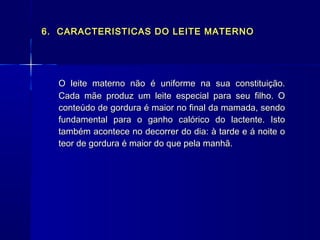 6. CARACTERISTICAS DO LEITE MATERNO6. CARACTERISTICAS DO LEITE MATERNO
O leite materno não é uniforme na sua constituição.O leite materno não é uniforme na sua constituição.
Cada mãe produz um leite especial para seu filho. OCada mãe produz um leite especial para seu filho. O
conteúdo de gordura é maior no final da mamada, sendoconteúdo de gordura é maior no final da mamada, sendo
fundamental para o ganho calórico do lactente. Istofundamental para o ganho calórico do lactente. Isto
também acontece no decorrer do dia: à tarde e á noite otambém acontece no decorrer do dia: à tarde e á noite o
teor de gordura é maior do que pela manhã.teor de gordura é maior do que pela manhã.
 