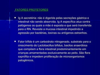 FATORES PROTETORESFATORES PROTETORES
 Ig A secretória: não é digerida pelas secreções gástrica eIg A secretória: não é digerida pelas secreções gástrica e
intestinal não sendo absorvida. Ig A específica atua contraintestinal não sendo absorvida. Ig A específica atua contra
patógenos os quais a mãe é exposta e que será transferidapatógenos os quais a mãe é exposta e que será transferida
para o RN. Reveste a mucosa intestinal impedindo apara o RN. Reveste a mucosa intestinal impedindo a
agressão por bactérias, toxinas ou antígenos estranhos.agressão por bactérias, toxinas ou antígenos estranhos.
 Fator bífido é um carboidrato nitrogenado, substrato para oFator bífido é um carboidrato nitrogenado, substrato para o
crescimento do Lactobacillus bifidus, bacilos anaeróbioscrescimento do Lactobacillus bifidus, bacilos anaeróbios
que compõem a flora intestinal predominantemente emque compõem a flora intestinal predominantemente em
crianças amamentadas exclusivamente ao peito. São floracrianças amamentadas exclusivamente ao peito. São flora
saprófita e impedem proliferação de microorganismossaprófita e impedem proliferação de microorganismos
patogênicos.patogênicos.
 