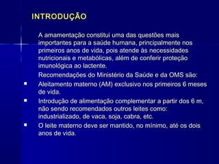 INTRODUÇÃOINTRODUÇÃO
A amamentação constitui uma das questões maisA amamentação constitui uma das questões mais
importantes para a saúde humana, principalmente nosimportantes para a saúde humana, principalmente nos
primeiros anos de vida, pois atende às necessidadesprimeiros anos de vida, pois atende às necessidades
nutricionais e metabólicas, além de conferir proteçãonutricionais e metabólicas, além de conferir proteção
imunológica ao lactente.imunológica ao lactente.
Recomendações do Ministério da Saúde e da OMS são:Recomendações do Ministério da Saúde e da OMS são:
 Aleitamento materno (AM) exclusivo nos primeiros 6 mesesAleitamento materno (AM) exclusivo nos primeiros 6 meses
de vida.de vida.
 Introdução de alimentação complementar a partir dos 6 m,Introdução de alimentação complementar a partir dos 6 m,
não sendo recomendados outros leites como:não sendo recomendados outros leites como:
industrializado, de vaca, soja, cabra, etc.industrializado, de vaca, soja, cabra, etc.
 O leite materno deve ser mantido, no mínimo, até os doisO leite materno deve ser mantido, no mínimo, até os dois
anos de vidaanos de vida..
 