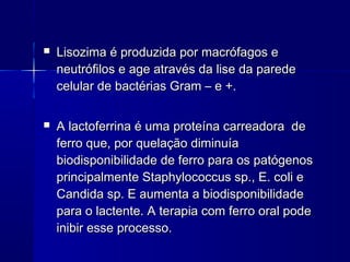  Lisozima é produzida por macrófagos eLisozima é produzida por macrófagos e
neutrófilos e age através da lise da paredeneutrófilos e age através da lise da parede
celular de bactérias Gram – e +.celular de bactérias Gram – e +.
 A lactoferrina é uma proteína carreadora deA lactoferrina é uma proteína carreadora de
ferro que, por quelação diminuíaferro que, por quelação diminuía
biodisponibilidade de ferro para os patógenosbiodisponibilidade de ferro para os patógenos
principalmente Staphylococcus sp., E. coli eprincipalmente Staphylococcus sp., E. coli e
Candida sp. E aumenta a biodisponibilidadeCandida sp. E aumenta a biodisponibilidade
para o lactente. A terapia com ferro oral podepara o lactente. A terapia com ferro oral pode
inibir esse processo.inibir esse processo.
 