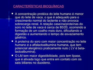 CARACTERÍSTICAS BIOQUÍMICASCARACTERÍSTICAS BIOQUÍMICAS
 A concentração protéica do leite humano é menorA concentração protéica do leite humano é menor
que do leite de vaca, o que é adequado para oque do leite de vaca, o que é adequado para o
crescimento normal do lactente e não provocacrescimento normal do lactente e não provoca
sobrecarga renal. A relação caseína/proteínas dosobrecarga renal. A relação caseína/proteínas do
soro no leite de vaca é cerca de 80/20, ocorrendo asoro no leite de vaca é cerca de 80/20, ocorrendo a
formação de um coalho mais duro, dificultando aformação de um coalho mais duro, dificultando a
digestão e aumentando o tempo de esvaziamentodigestão e aumentando o tempo de esvaziamento
gástrico.gástrico.
 A proteína do soro com maior concentração no leiteA proteína do soro com maior concentração no leite
humano é a alfalactoalbumina humana, que temhumano é a alfalactoalbumina humana, que tem
potencial alergênico praticamente nulo ( LV é beta-potencial alergênico praticamente nulo ( LV é beta-
lactoalbumina).lactoalbumina).
 O LM tem maior digestibilidade, pois tem lipase,O LM tem maior digestibilidade, pois tem lipase,
que é ativada logo que entra em contato comque é ativada logo que entra em contato com osos
sais biliares no duodeno.sais biliares no duodeno.
 