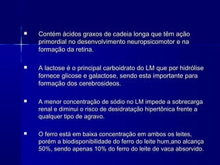  Contém ácidos graxos de cadeia longa que têm açãoContém ácidos graxos de cadeia longa que têm ação
primordial no desenvolvimento neuropsicomotor e naprimordial no desenvolvimento neuropsicomotor e na
formação da retina.formação da retina.
 A lactose é o principal carboidrato do LM que por hidróliseA lactose é o principal carboidrato do LM que por hidrólise
fornece glicose e galactose, sendo esta importante parafornece glicose e galactose, sendo esta importante para
formação dos cerebrosideos.formação dos cerebrosideos.
 A menor concentração de sódio no LM impede a sobrecargaA menor concentração de sódio no LM impede a sobrecarga
renal e diminui o risco de desidratação hipertônica frente arenal e diminui o risco de desidratação hipertônica frente a
qualquer tipo de agravo.qualquer tipo de agravo.
 O ferro está em baixa concentração em ambos os leites,O ferro está em baixa concentração em ambos os leites,
porém a biodisponibilidade do ferro do leite hum,ano alcançaporém a biodisponibilidade do ferro do leite hum,ano alcança
50%, sendo apenas 10% do ferro do leite de vaca absorvido.50%, sendo apenas 10% do ferro do leite de vaca absorvido.
 