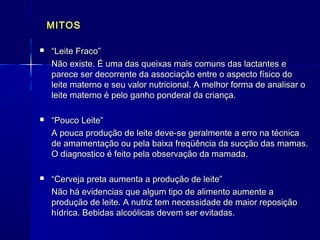 MITOSMITOS
 ““Leite Fraco”Leite Fraco”
Não existe. É uma das queixas mais comuns das lactantes eNão existe. É uma das queixas mais comuns das lactantes e
parece ser decorrente da associação entre o aspecto físico doparece ser decorrente da associação entre o aspecto físico do
leite materno e seu valor nutricional. A melhor forma de analisar oleite materno e seu valor nutricional. A melhor forma de analisar o
leite materno é pelo ganho ponderal da criança.leite materno é pelo ganho ponderal da criança.
 ““Pouco Leite”Pouco Leite”
A pouca produção de leite deve-se geralmente a erro na técnicaA pouca produção de leite deve-se geralmente a erro na técnica
de amamentação ou pela baixa freqüência da sucção das mamas.de amamentação ou pela baixa freqüência da sucção das mamas.
O diagnostico é feito pela observação da mamada.O diagnostico é feito pela observação da mamada.
 ““Cerveja preta aumenta a produção de leite”Cerveja preta aumenta a produção de leite”
Não há evidencias que algum tipo de alimento aumente aNão há evidencias que algum tipo de alimento aumente a
produção de leite. A nutriz tem necessidade de maior reposiçãoprodução de leite. A nutriz tem necessidade de maior reposição
hídrica. Bebidas alcoólicas devem ser evitadas.hídrica. Bebidas alcoólicas devem ser evitadas.
 