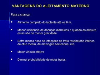 VANTAGENS DO ALEITAMENTO MATERNOVANTAGENS DO ALEITAMENTO MATERNO
Para a criançaPara a criança::
 Alimento completo do lactente até os 6 m.Alimento completo do lactente até os 6 m.
 Menor incidência de doenças diarréicas e quando as adquireMenor incidência de doenças diarréicas e quando as adquire
estas são de menor gravidade.estas são de menor gravidade.
 Sofre menos risco de infecções do trato respiratório inferior,Sofre menos risco de infecções do trato respiratório inferior,
de otite média, de meningite bacteriana, etc.de otite média, de meningite bacteriana, etc.
 Maior vínculo afetivoMaior vínculo afetivo
 Diminui probabilidade de maus tratos.Diminui probabilidade de maus tratos.
 