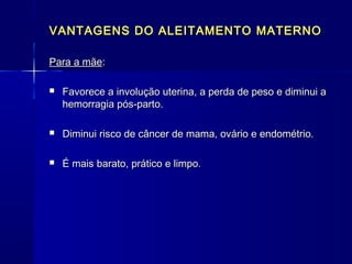 VANTAGENS DO ALEITAMENTO MATERNOVANTAGENS DO ALEITAMENTO MATERNO
Para a mãePara a mãe::
 Favorece a involução uterina, a perda de peso e diminui aFavorece a involução uterina, a perda de peso e diminui a
hemorragia pós-parto.hemorragia pós-parto.
 Diminui risco de câncer de mama, ovário e endométrio.Diminui risco de câncer de mama, ovário e endométrio.
 É mais barato, prático e limpo.É mais barato, prático e limpo.
 