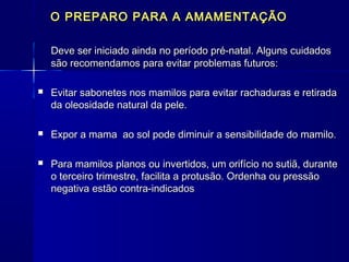 O PREPARO PARA A AMAMENTAÇÃOO PREPARO PARA A AMAMENTAÇÃO
Deve ser iniciado ainda no período pré-natal. Alguns cuidadosDeve ser iniciado ainda no período pré-natal. Alguns cuidados
são recomendamos para evitar problemas futuros:são recomendamos para evitar problemas futuros:
 Evitar sabonetes nos mamilos para evitar rachaduras e retiradaEvitar sabonetes nos mamilos para evitar rachaduras e retirada
da oleosidade natural da pele.da oleosidade natural da pele.
 Expor a mama ao sol pode diminuir a sensibilidade do mamilo.Expor a mama ao sol pode diminuir a sensibilidade do mamilo.
 Para mamilos planos ou invertidos, um orifício no sutiã, durantePara mamilos planos ou invertidos, um orifício no sutiã, durante
o terceiro trimestre, facilita a protusão. Ordenha ou pressãoo terceiro trimestre, facilita a protusão. Ordenha ou pressão
negativa estão contra-indicadosnegativa estão contra-indicados
 