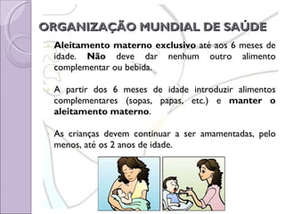 ORGANIZAÇÃO MUNDIAL DE SAÚDE   Aleitamento materno exclusivo  até aos 6 meses de idade.  Não  deve dar nenhum outro alimento complementar ou bebida. A partir dos 6 meses de idade introduzir alimentos complementares (sopas, papas, etc.) e  manter o aleitamento materno . As crianças devem continuar a ser amamentadas, pelo menos, até os 2 anos de idade. 