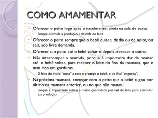 COMO AMAMENTAR Oferecer o peito logo após o nascimento, ainda na sala de parto.  Porque estimula a produção e descida do leite. Oferecer o peito sempre que o bebê quiser, de dia ou de noite, ou seja, sob livre demanda. Oferecer um peito até o bebê soltar e depois oferecer o outro.  Não interromper a mamada, porque é importante dar de mamar até  o bebê soltar, para receber o leite do final da mamada, que é mais rico em gorduras.  O leite do início “mata” a sede e protege o bebê, o do final “engorda”. Na próxima mamada, começar com o peito que o bebê sugou por último na mamada anterior, ou no que não mamou. Porque é importante retirar a maior quantidade possível de leite para estimular sua produção 