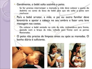 Geralmente, o bebê solta sozinho o peito. Se for preciso interromper a mamada, a mãe deve colocar a ponta do dedinho no canto da boca do bebê para que ele solte o peito sem machucar. Para o bebê arrotar, a mãe, o pai ou outro familiar deve levantá-lo e apoiar a cabeça no seu ombro e fazer uma leve massagem nas costas.  Ou colocar o bebê sentado no colo da mãe, inclinando-o para frente, apoiado com o braço da mãe, voltado para frente com as pernas flexionadas. O peito não precisa de limpeza antes ou após as mamadas. O banho diário é suficiente. 