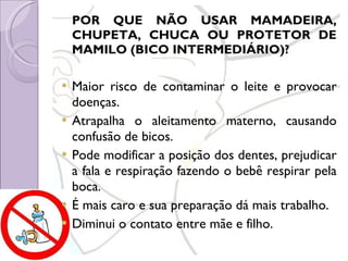 POR QUE NÃO USAR MAMADEIRA, CHUPETA, CHUCA OU PROTETOR DE MAMILO (BICO INTERMEDIÁRIO)? Maior risco de contaminar o leite e provocar doenças. Atrapalha o aleitamento materno, causando confusão de bicos. Pode modificar a posição dos dentes, prejudicar a fala e respiração fazendo o bebê respirar pela boca. É mais caro e sua preparação dá mais trabalho. Diminui o contato entre mãe e filho. 