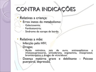 CONTRA INDICAÇÕES Relativas a criança: Erros inatos do metabolismo: Galactosemia; Fenilcetonúria; Sindrome do xarope de bordo. Relativas a mãe: Infecção pelo HIV; Drogas; Ácido retinóico, sais de ouro, antineoplásicos e imunossupressores, amiodarona, ergotamina, misoprostol, bromocriptina e drogas de vício/abuso. Doença materna grave e debilitante - Psicose puerperal, depressão. 
