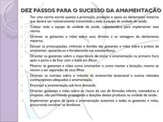 DEZ PASSOS PARA O SUCESSO DA AMAMENTAÇÃO Ter uma norma escrita quanto à promoção, proteção e apoio ao aleitamento materno que deverá ser rotineiramente transmitida a toda a equipe da unidade de saúde.  Treinar toda a equipe da unidade de saúde, capacitando-a para implementar esta norma.  Orientar as gestantes e mães sobre seus direitos e as vantagens do aleitamento materno. Escutar as preocupações, vivências e dúvidas das gestantes e mães sobre a prática de amamentar, apoiando-as e fortalecendo sua autoconfiança.  Orientar as gestantes sobre a importância de iniciar a amamentação na primeira hora após o parto e de ficar com o bebê em Alcon.  Mostrar às gestantes e mães como amamentar e como manter a lactação, mesmo se vierem a ser separadas de seus filhos.  Orientar as nutrizes sobre o método da amenorréia lactacional e outros métodos contraceptivos adequados à amamentação.  Encorajar a amamentação sob livre demanda.  Orientar gestantes e mães sobre os riscos do uso de fórmulas infantis, mamadeiras e chupetas, não permitindo propaganda e doações destes produtos na unidade de saúde.  Implementar grupos de apoio à amamentação acessíveis a todas as gestantes e mães, procurando envolver os familiares. 