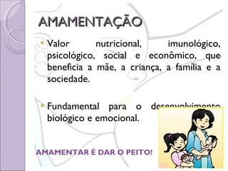 AMAMENTAÇÃO Valor nutricional, imunológico, psicológico, social e econômico, que beneficia a mãe, a criança, a família e a sociedade. Fundamental para o desenvolvimento biológico e emocional.  AMAMENTAR É DAR O PEITO! 