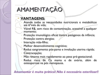 AMAMENTAÇÃO VANTAGENS: Atende todas as necessidades nutricionais e metabólicas até 6ºmês de vida; Viável R$, sem risco de contaminação, acessível a qualquer momento; Proteção imunológica eficaz contra patógenos da infância; Proteção contra alergias; Interação mãe-filho; Melhor desenvolvimento cognitivo; Reduz sangramento pós-parto e involução uterina rápida; Contracepção; Mãe retorna mais rapidamente ao peso pré-gestacional; Reduz risco de Ca mama e de ovário, além de osteoporose na pós menopausa. Amamentar é muito prático! Não é necessário esterilizar!! 