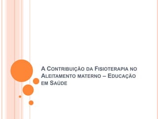 A CONTRIBUIÇÃO DA FISIOTERAPIA NO
ALEITAMENTO MATERNO – EDUCAÇÃO
EM SAÚDE
 