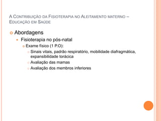 A CONTRIBUIÇÃO DA FISIOTERAPIA NO ALEITAMENTO MATERNO –
EDUCAÇÃO EM SAÚDE
 Abordagens
 Fisioterapia no pós-natal
 Exame físico (1 P.O):
 Sinais vitais, padrão respiratório, mobilidade diafragmática,
expansibilidade torácica
 Avaliação das mamas
 Avaliação dos membros inferiores
 