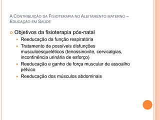 A CONTRIBUIÇÃO DA FISIOTERAPIA NO ALEITAMENTO MATERNO –
EDUCAÇÃO EM SAÚDE
 Objetivos da fisioterapia pós-natal
 Reeducação da função respiratória
 Tratamento de possíveis disfunções
musculoesqueléticos (tenossinovite, cervicalgias,
incontinência urinária de esforço)
 Reeducação e ganho de força muscular de assoalho
pélvico
 Reeducação dos músculos abdominais
 