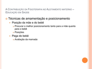 A CONTRIBUIÇÃO DA FISIOTERAPIA NO ALEITAMENTO MATERNO –
EDUCAÇÃO EM SAÚDE
 Técnicas de amamentação e posicionamento
 Posição da mãe e do bebê
 Procurar o melhor posicionamento tanto para a mãe quanto
para o bebê
 Posições
 Pega do bebê
 Avaliação da mamada
 