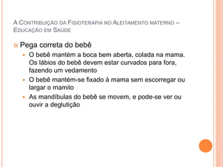 A CONTRIBUIÇÃO DA FISIOTERAPIA NO ALEITAMENTO MATERNO –
EDUCAÇÃO EM SAÚDE
 Pega correta do bebê
 O bebê mantém a boca bem aberta, colada na mama.
Os lábios do bebê devem estar curvados para fora,
fazendo um vedamento
 O bebê mantém-se fixado à mama sem escorregar ou
largar o mamilo
 As mandíbulas do bebê se movem, e pode-se ver ou
ouvir a deglutição
 