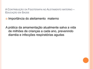A CONTRIBUIÇÃO DA FISIOTERAPIA NO ALEITAMENTO MATERNO –
EDUCAÇÃO EM SAÚDE
 Importância do aleitamento materno
A prática da amamentação atualmente salva a vida
de milhões de crianças a cada ano, prevenindo
diarréia e infecções respiratórias agudas
 