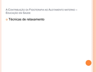 A CONTRIBUIÇÃO DA FISIOTERAPIA NO ALEITAMENTO MATERNO –
EDUCAÇÃO EM SAÚDE
 Técnicas de relaxamento
 