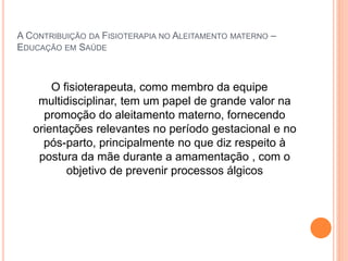 A CONTRIBUIÇÃO DA FISIOTERAPIA NO ALEITAMENTO MATERNO –
EDUCAÇÃO EM SAÚDE
O fisioterapeuta, como membro da equipe
multidisciplinar, tem um papel de grande valor na
promoção do aleitamento materno, fornecendo
orientações relevantes no período gestacional e no
pós-parto, principalmente no que diz respeito à
postura da mãe durante a amamentação , com o
objetivo de prevenir processos álgicos
 