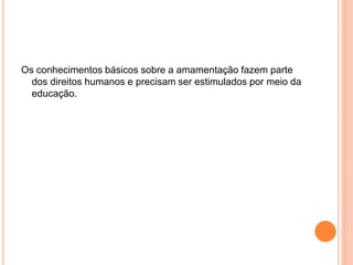 Os conhecimentos básicos sobre a amamentação fazem parte
dos direitos humanos e precisam ser estimulados por meio da
educação.
 