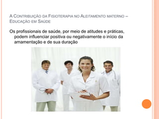 A CONTRIBUIÇÃO DA FISIOTERAPIA NO ALEITAMENTO MATERNO –
EDUCAÇÃO EM SAÚDE
Os profissionais de saúde, por meio de atitudes e práticas,
podem influenciar positiva ou negativamente o início da
amamentação e de sua duração
 