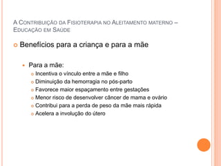 A CONTRIBUIÇÃO DA FISIOTERAPIA NO ALEITAMENTO MATERNO –
EDUCAÇÃO EM SAÚDE
 Benefícios para a criança e para a mãe
 Para a mãe:
 Incentiva o vínculo entre a mãe e filho
 Diminuição da hemorragia no pós-parto
 Favorece maior espaçamento entre gestações
 Menor risco de desenvolver câncer de mama e ovário
 Contribui para a perda de peso da mãe mais rápida
 Acelera a involução do útero
 