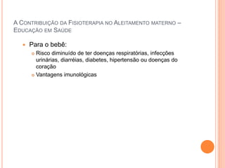 A CONTRIBUIÇÃO DA FISIOTERAPIA NO ALEITAMENTO MATERNO –
EDUCAÇÃO EM SAÚDE
 Para o bebê:
 Risco diminuído de ter doenças respiratórias, infecções
urinárias, diarréias, diabetes, hipertensão ou doenças do
coração
 Vantagens imunológicas
 