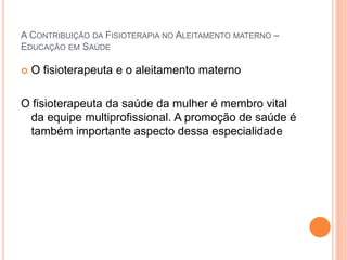 A CONTRIBUIÇÃO DA FISIOTERAPIA NO ALEITAMENTO MATERNO –
EDUCAÇÃO EM SAÚDE
 O fisioterapeuta e o aleitamento materno
O fisioterapeuta da saúde da mulher é membro vital
da equipe multiprofissional. A promoção de saúde é
também importante aspecto dessa especialidade
 