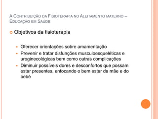 A CONTRIBUIÇÃO DA FISIOTERAPIA NO ALEITAMENTO MATERNO –
EDUCAÇÃO EM SAÚDE
 Objetivos da fisioterapia
 Oferecer orientações sobre amamentação
 Prevenir e tratar disfunções musculoesqueléticas e
uroginecológicas bem como outras complicações
 Diminuir possíveis dores e desconfortos que possam
estar presentes, enfocando o bem estar da mãe e do
bebê
 