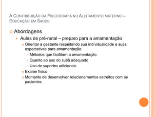 A CONTRIBUIÇÃO DA FISIOTERAPIA NO ALEITAMENTO MATERNO –
EDUCAÇÃO EM SAÚDE
 Abordagens
 Aulas de pré-natal – preparo para a amamentação
 Orientar a gestante respeitando sua individualidade e suas
expectativas para amamentação
 Métodos que facilitam a amamentação
 Quanto ao uso do sutiã adequado
 Uso de suportes adicionais
 Exame físico
 Momento de desenvolver relacionamentos estreitos com as
pacientes
 
