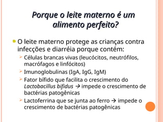O leite materno protege as crianças contra
infecções e diarréia porque contém:
 Células brancas vivas (leucócitos, neutrófilos,
macrófagos e linfócitos)
 Imunoglobulinas (IgA, IgG, IgM)
 Fator bífido que facilita o crescimento do
Lactobacillus bifidus  impede o crescimento de
bactérias patogênicas
 Lactoferrina que se junta ao ferro  impede o
crescimento de bactérias patogênicas
Porque o leite materno é um
Porque o leite materno é um
alimento perfeito?
alimento perfeito?
 