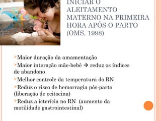 INICIAR O
ALEITAMENTO
MATERNO NA PRIMEIRA
HORA APÓS O PARTO
(OMS, 1998)
Maior duração da amamentação
Maior interação mãe-bebê  reduz os índices
de abandono
Melhor controle da temperatura do RN
Reduz o risco de hemorragia pós-parto
(liberação de ocitocina)
Reduz a icterícia no RN (aumento da
motilidade gastrointestinal)
 