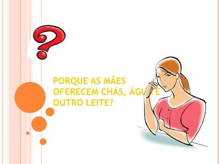 PORQUE AS MÃES
OFERECEM CHÁS, ÁGUA E
OUTRO LEITE?
 