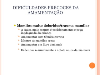 DIFICULDADES PRECOCES DA
AMAMENTAÇÃO
Mamilos muito doloridos/trauma mamilar
 A causa mais comum é posicionamento e pega
inadequada da criança
 Amamentar com técnica correta
 Manter os mamilos secos
 Amamentar em livre demanda
 Ordenhar manualmente a aréola antes da mamada
 